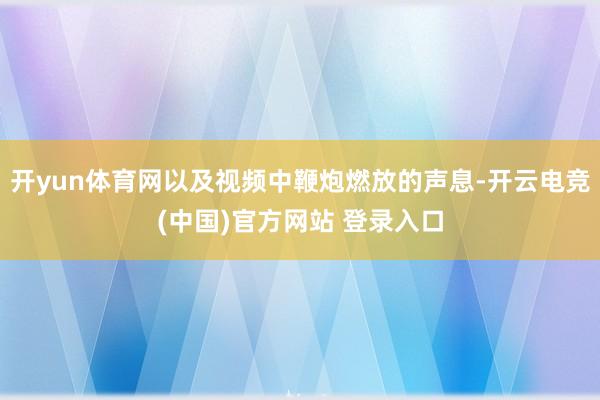 开yun体育网以及视频中鞭炮燃放的声息-开云电竞(中国)官方网站 登录入口