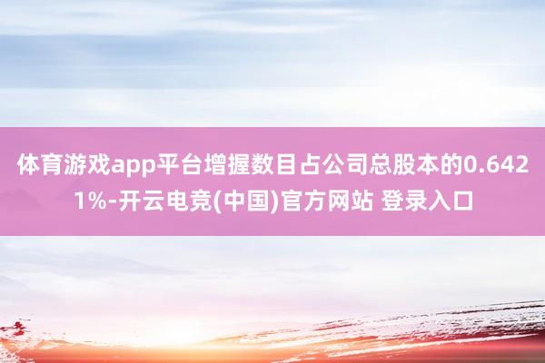 体育游戏app平台增握数目占公司总股本的0.6421%-开云电竞(中国)官方网站 登录入口