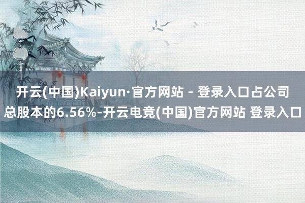 开云(中国)Kaiyun·官方网站 - 登录入口占公司总股本的6.56%-开云电竞(中国)官方网站 登录入口