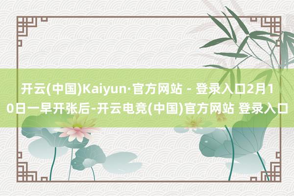 开云(中国)Kaiyun·官方网站 - 登录入口2月10日一早开张后-开云电竞(中国)官方网站 登录入口