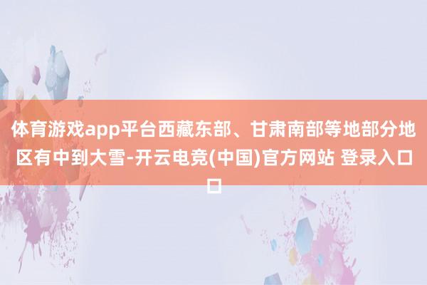 体育游戏app平台西藏东部、甘肃南部等地部分地区有中到大雪-开云电竞(中国)官方网站 登录入口