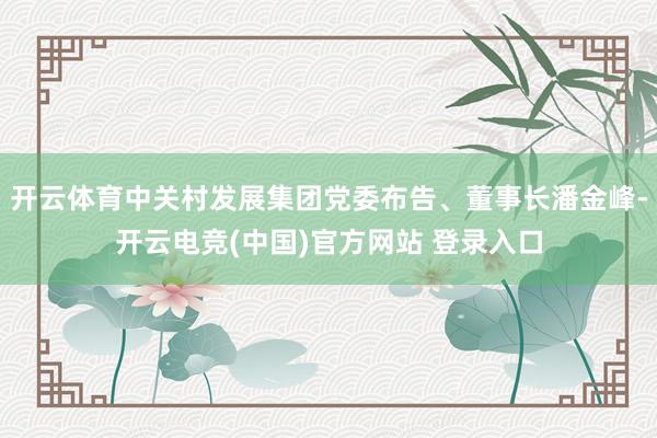 开云体育中关村发展集团党委布告、董事长潘金峰-开云电竞(中国)官方网站 登录入口