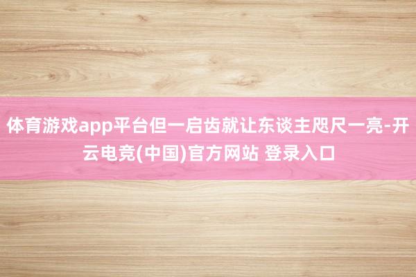 体育游戏app平台但一启齿就让东谈主咫尺一亮-开云电竞(中国)官方网站 登录入口