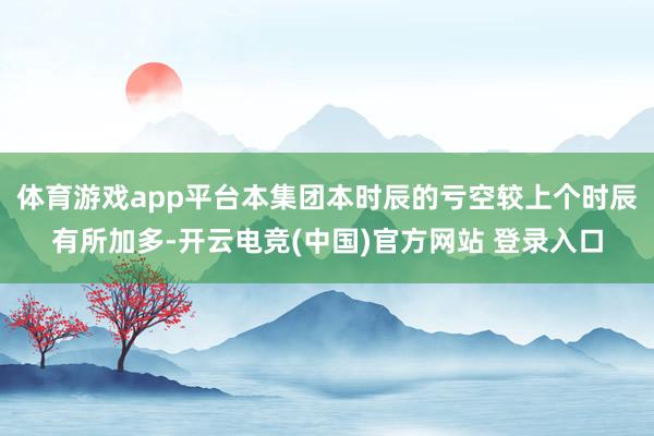 体育游戏app平台本集团本时辰的亏空较上个时辰有所加多-开云电竞(中国)官方网站 登录入口