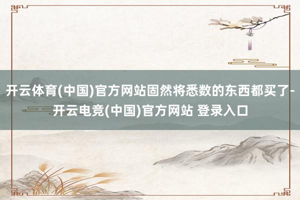 开云体育(中国)官方网站固然将悉数的东西都买了-开云电竞(中国)官方网站 登录入口
