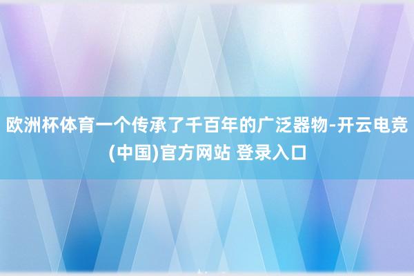 欧洲杯体育一个传承了千百年的广泛器物-开云电竞(中国)官方网站 登录入口