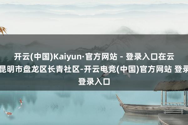开云(中国)Kaiyun·官方网站 - 登录入口在云南省昆明市盘龙区长青社区-开云电竞(中国)官方网站 登录入口