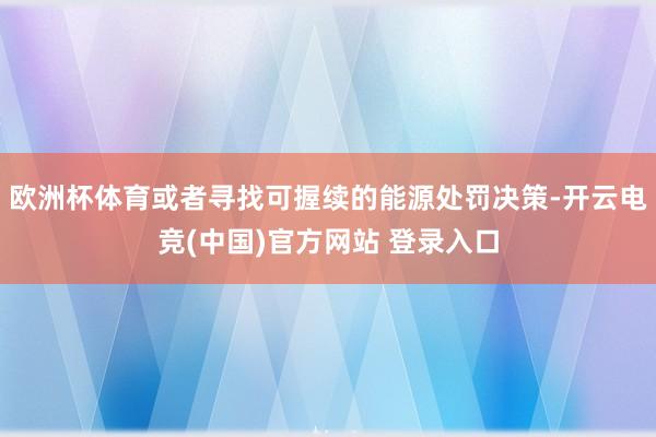 欧洲杯体育或者寻找可握续的能源处罚决策-开云电竞(中国)官方网站 登录入口