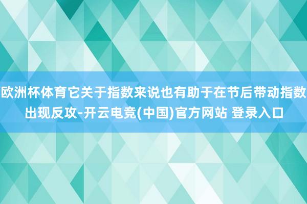 欧洲杯体育它关于指数来说也有助于在节后带动指数出现反攻-开云电竞(中国)官方网站 登录入口
