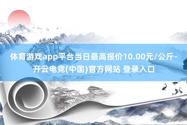 体育游戏app平台当日最高报价10.00元/公斤-开云电竞(中国)官方网站 登录入口