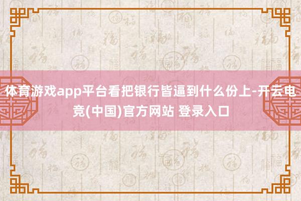 体育游戏app平台看把银行皆逼到什么份上-开云电竞(中国)官方网站 登录入口