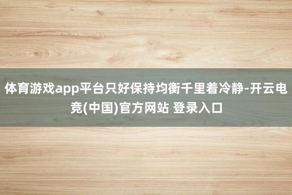 体育游戏app平台只好保持均衡千里着冷静-开云电竞(中国)官方网站 登录入口