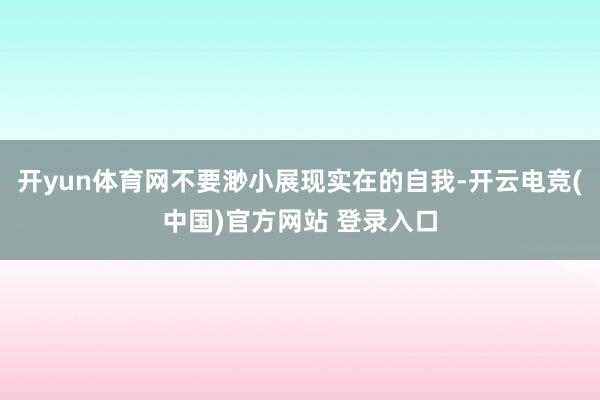 开yun体育网不要渺小展现实在的自我-开云电竞(中国)官方网站 登录入口