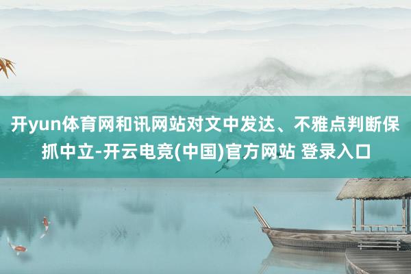 开yun体育网和讯网站对文中发达、不雅点判断保抓中立-开云电竞(中国)官方网站 登录入口