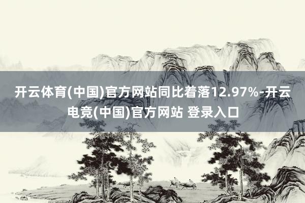开云体育(中国)官方网站同比着落12.97%-开云电竞(中国)官方网站 登录入口