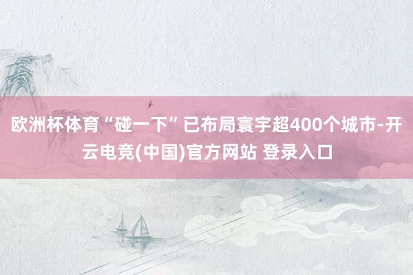欧洲杯体育“碰一下”已布局寰宇超400个城市-开云电竞(中国)官方网站 登录入口