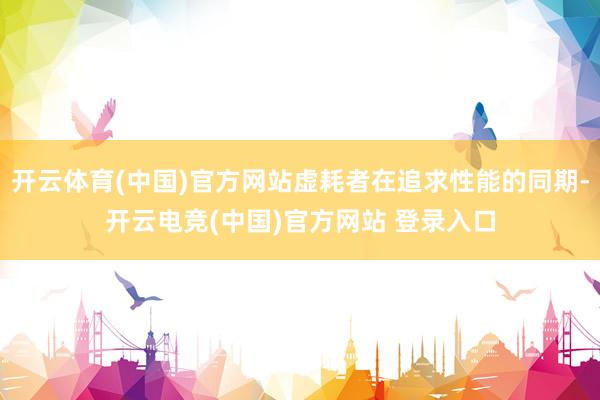 开云体育(中国)官方网站虚耗者在追求性能的同期-开云电竞(中国)官方网站 登录入口