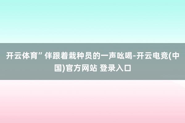 开云体育”伴跟着栽种员的一声吆喝-开云电竞(中国)官方网站 登录入口