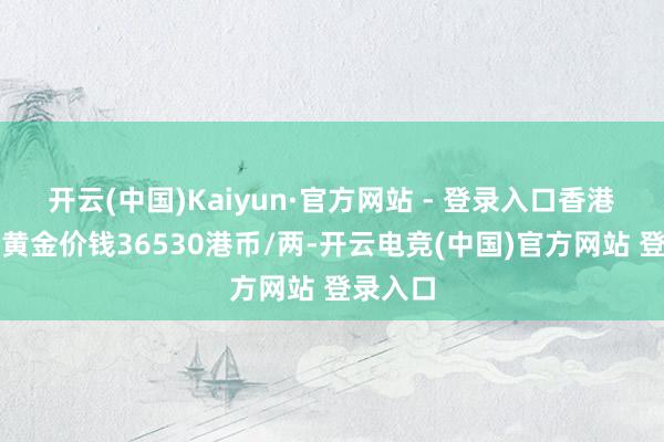 开云(中国)Kaiyun·官方网站 - 登录入口香港谢瑞麟黄金价钱36530港币/两-开云电竞(中国)官方网站 登录入口