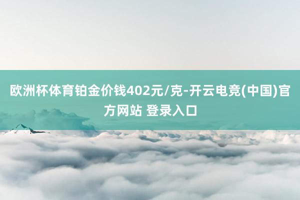 欧洲杯体育铂金价钱402元/克-开云电竞(中国)官方网站 登录入口