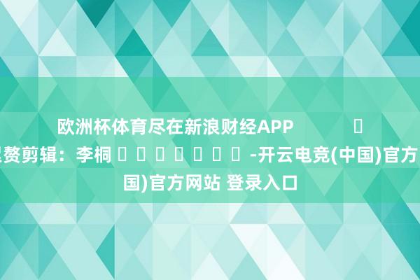 欧洲杯体育尽在新浪财经APP            						累赘剪辑：李桐 							-开云电竞(中国)官方网站 登录入口