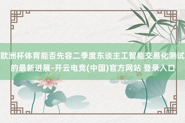 欧洲杯体育能否先容二季度东谈主工智能交易化测试的最新进展-开云电竞(中国)官方网站 登录入口