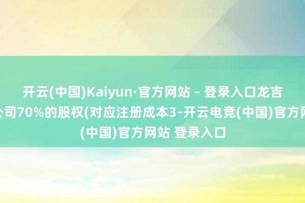 开云(中国)Kaiyun·官方网站 - 登录入口龙吉生将其所执公司70%的股权(对应注册成本3-开云电竞(中国)官方网站 登录入口