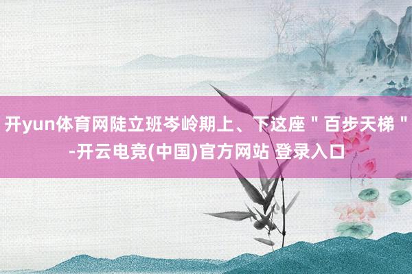 开yun体育网陡立班岑岭期上、下这座＂百步天梯＂-开云电竞(中国)官方网站 登录入口