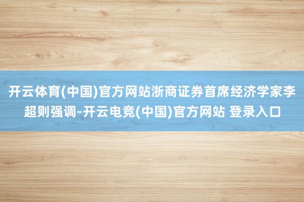 开云体育(中国)官方网站浙商证券首席经济学家李超则强调-开云电竞(中国)官方网站 登录入口