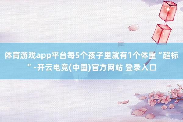 体育游戏app平台每5个孩子里就有1个体重“超标”-开云电竞(中国)官方网站 登录入口