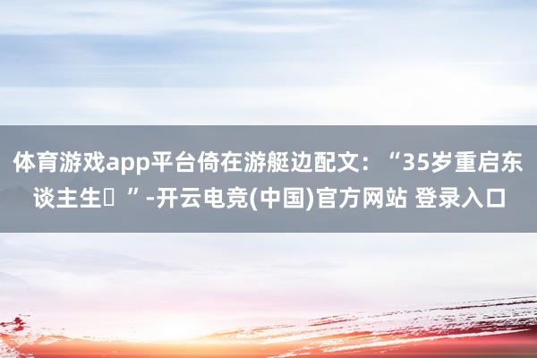 体育游戏app平台倚在游艇边配文：“35岁重启东谈主生✨”-开云电竞(中国)官方网站 登录入口