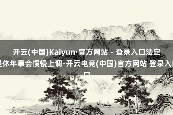 开云(中国)Kaiyun·官方网站 - 登录入口法定退休年事会慢慢上调-开云电竞(中国)官方网站 登录入口