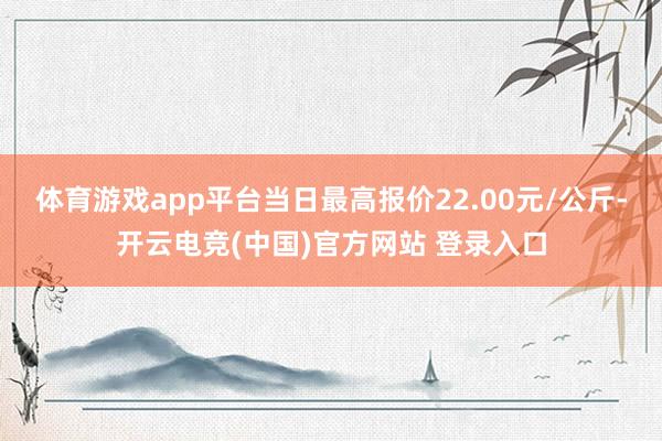 体育游戏app平台当日最高报价22.00元/公斤-开云电竞(中国)官方网站 登录入口