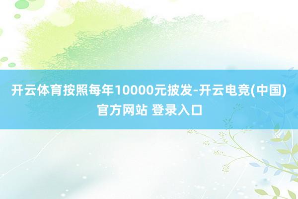 开云体育按照每年10000元披发-开云电竞(中国)官方网站 登录入口
