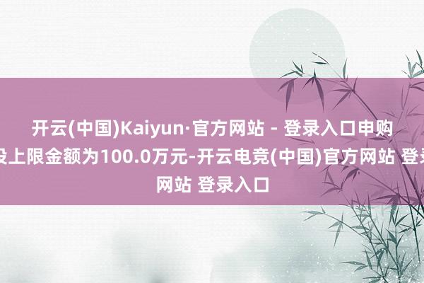 开云(中国)Kaiyun·官方网站 - 登录入口申购、定投上限金额为100.0万元-开云电竞(中国)官方网站 登录入口