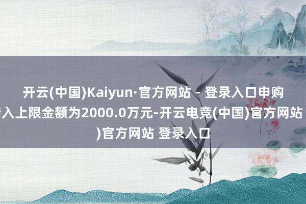 开云(中国)Kaiyun·官方网站 - 登录入口申购、养息转入上限金额为2000.0万元-开云电竞(中国)官方网站 登录入口