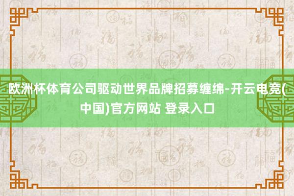 欧洲杯体育公司驱动世界品牌招募缠绵-开云电竞(中国)官方网站 登录入口