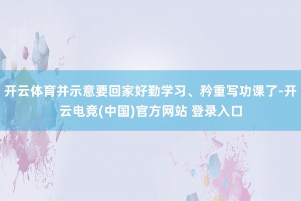 开云体育并示意要回家好勤学习、矜重写功课了-开云电竞(中国)官方网站 登录入口