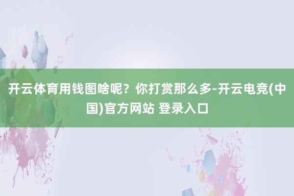 开云体育用钱图啥呢？你打赏那么多-开云电竞(中国)官方网站 登录入口