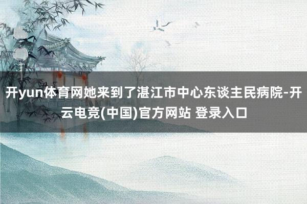 开yun体育网她来到了湛江市中心东谈主民病院-开云电竞(中国)官方网站 登录入口