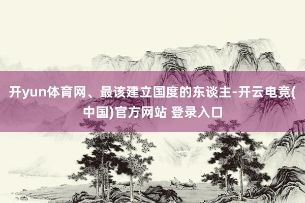 开yun体育网、最该建立国度的东谈主-开云电竞(中国)官方网站 登录入口