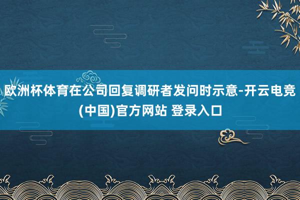 欧洲杯体育在公司回复调研者发问时示意-开云电竞(中国)官方网站 登录入口