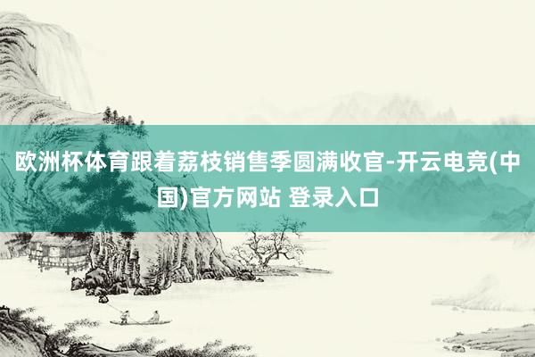欧洲杯体育跟着荔枝销售季圆满收官-开云电竞(中国)官方网站 登录入口