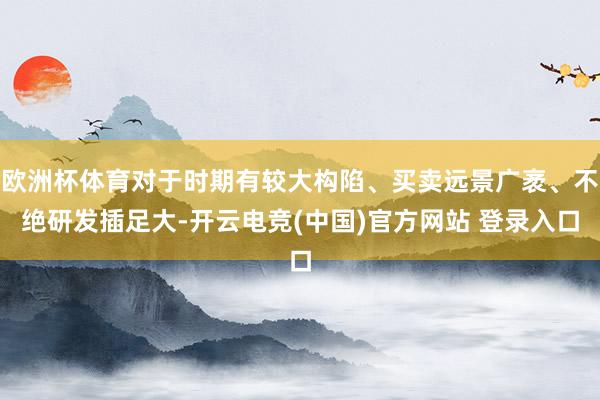 欧洲杯体育对于时期有较大构陷、买卖远景广袤、不绝研发插足大-开云电竞(中国)官方网站 登录入口