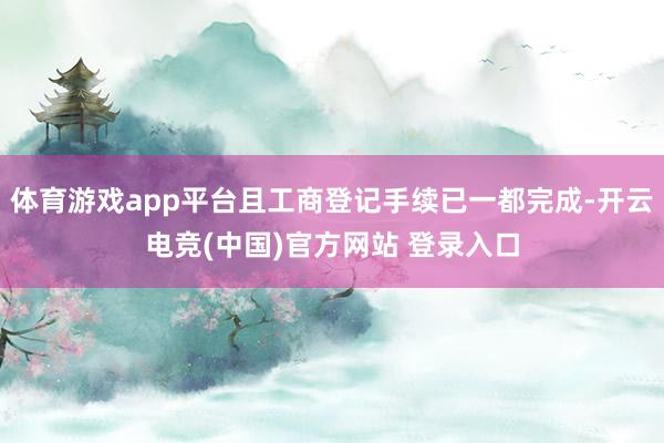 体育游戏app平台且工商登记手续已一都完成-开云电竞(中国)官方网站 登录入口