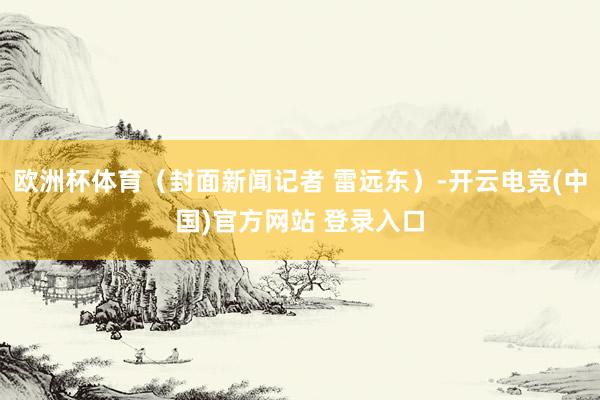 欧洲杯体育（封面新闻记者 雷远东）-开云电竞(中国)官方网站 登录入口