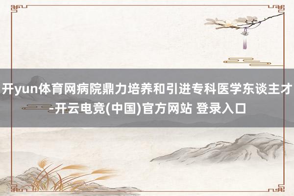 开yun体育网病院鼎力培养和引进专科医学东谈主才-开云电竞(中国)官方网站 登录入口