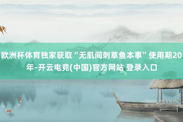 欧洲杯体育独家获取“无肌间刺草鱼本事”使用期20年-开云电竞(中国)官方网站 登录入口
