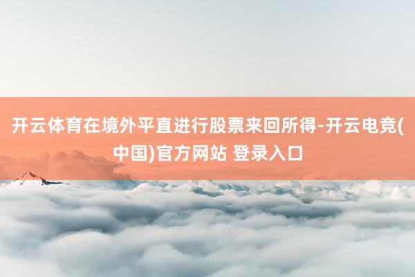 开云体育在境外平直进行股票来回所得-开云电竞(中国)官方网站 登录入口