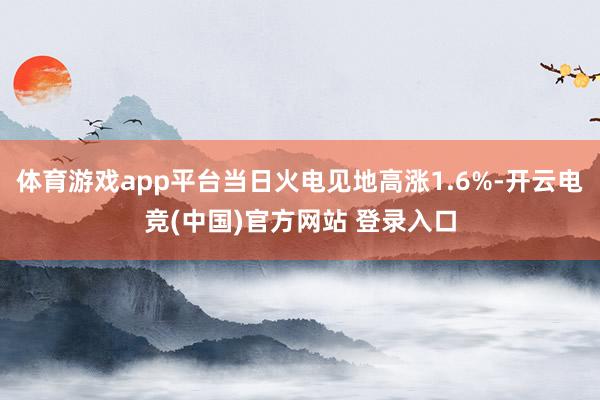 体育游戏app平台当日火电见地高涨1.6%-开云电竞(中国)官方网站 登录入口